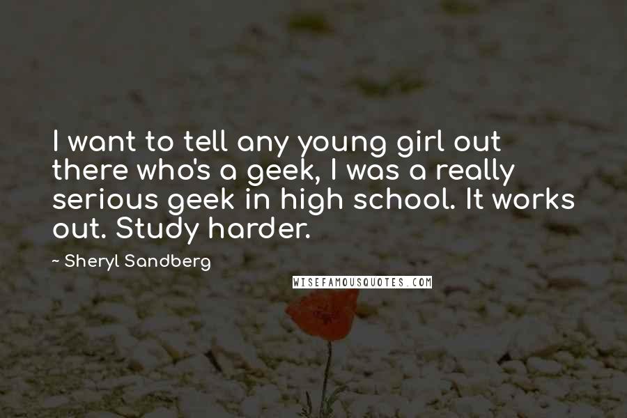 Sheryl Sandberg Quotes: I want to tell any young girl out there who's a geek, I was a really serious geek in high school. It works out. Study harder.