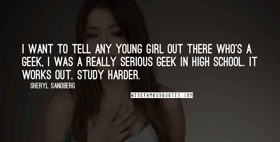 Sheryl Sandberg Quotes: I want to tell any young girl out there who's a geek, I was a really serious geek in high school. It works out. Study harder.