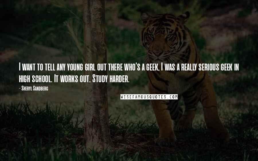 Sheryl Sandberg Quotes: I want to tell any young girl out there who's a geek, I was a really serious geek in high school. It works out. Study harder.