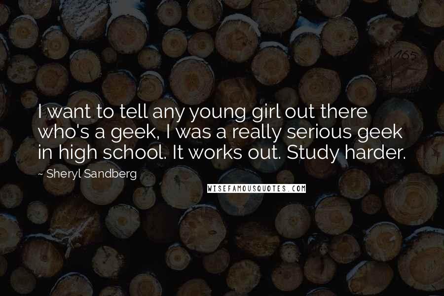 Sheryl Sandberg Quotes: I want to tell any young girl out there who's a geek, I was a really serious geek in high school. It works out. Study harder.