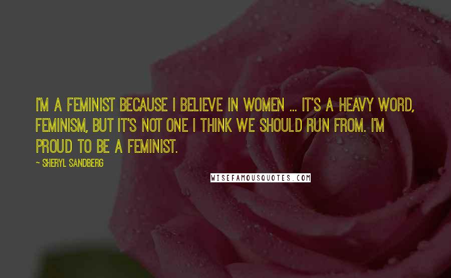 Sheryl Sandberg Quotes: I'm a feminist because I believe in women ... it's a heavy word, feminism, but it's not one I think we should run from. I'm proud to be a feminist.