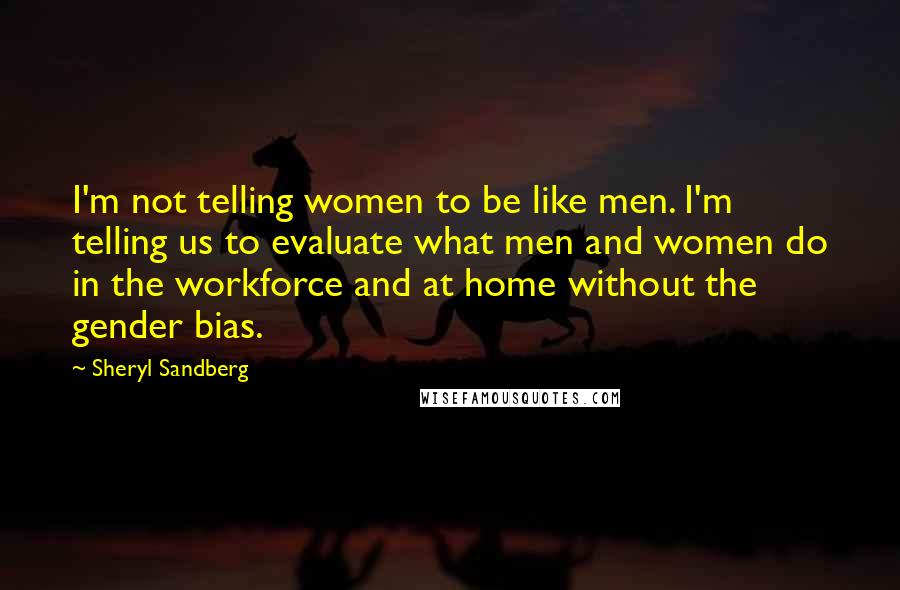 Sheryl Sandberg Quotes: I'm not telling women to be like men. I'm telling us to evaluate what men and women do in the workforce and at home without the gender bias.