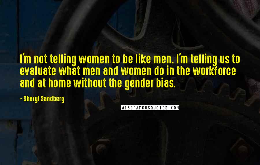 Sheryl Sandberg Quotes: I'm not telling women to be like men. I'm telling us to evaluate what men and women do in the workforce and at home without the gender bias.