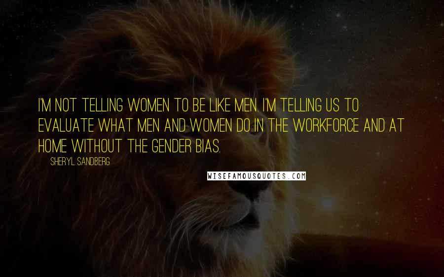 Sheryl Sandberg Quotes: I'm not telling women to be like men. I'm telling us to evaluate what men and women do in the workforce and at home without the gender bias.