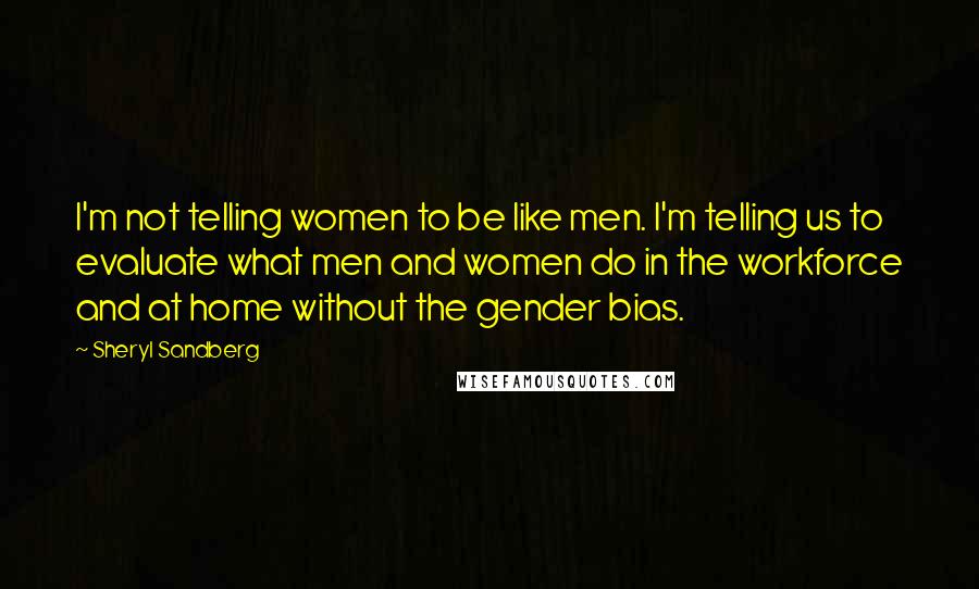 Sheryl Sandberg Quotes: I'm not telling women to be like men. I'm telling us to evaluate what men and women do in the workforce and at home without the gender bias.