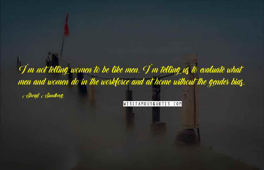 Sheryl Sandberg Quotes: I'm not telling women to be like men. I'm telling us to evaluate what men and women do in the workforce and at home without the gender bias.