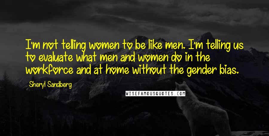 Sheryl Sandberg Quotes: I'm not telling women to be like men. I'm telling us to evaluate what men and women do in the workforce and at home without the gender bias.