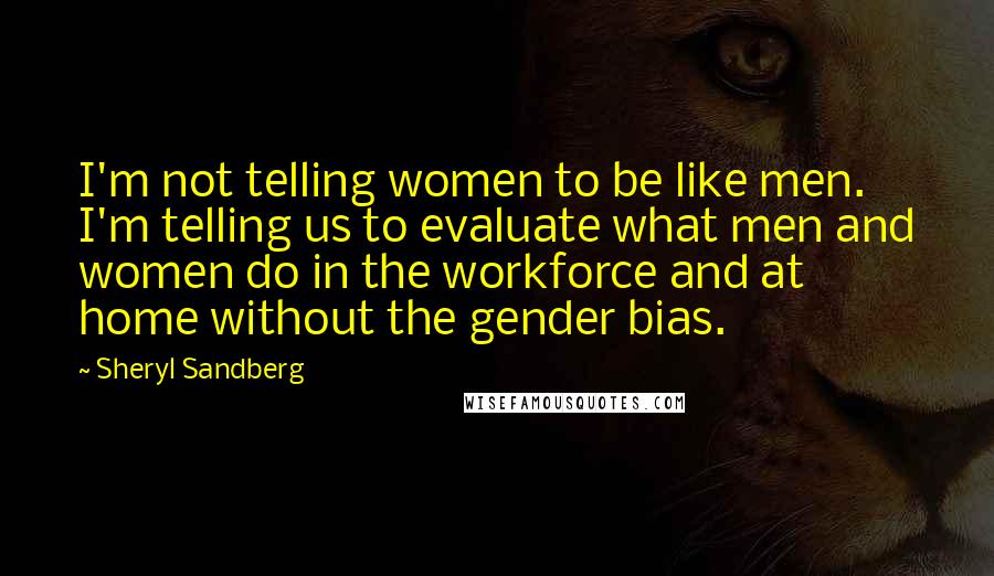 Sheryl Sandberg Quotes: I'm not telling women to be like men. I'm telling us to evaluate what men and women do in the workforce and at home without the gender bias.