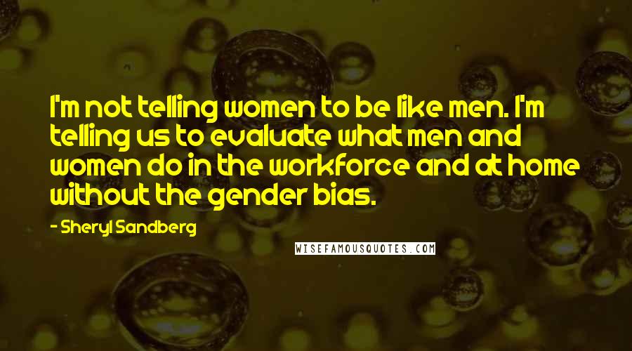 Sheryl Sandberg Quotes: I'm not telling women to be like men. I'm telling us to evaluate what men and women do in the workforce and at home without the gender bias.