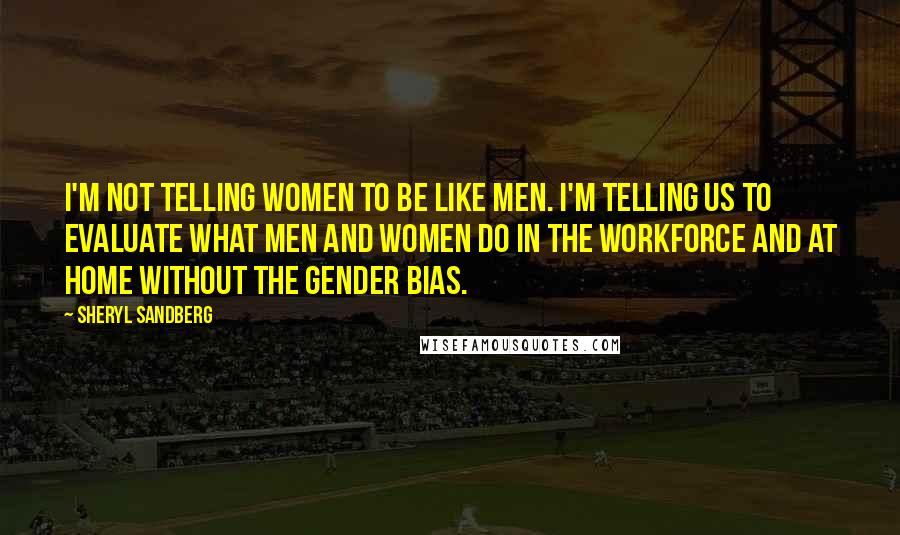 Sheryl Sandberg Quotes: I'm not telling women to be like men. I'm telling us to evaluate what men and women do in the workforce and at home without the gender bias.