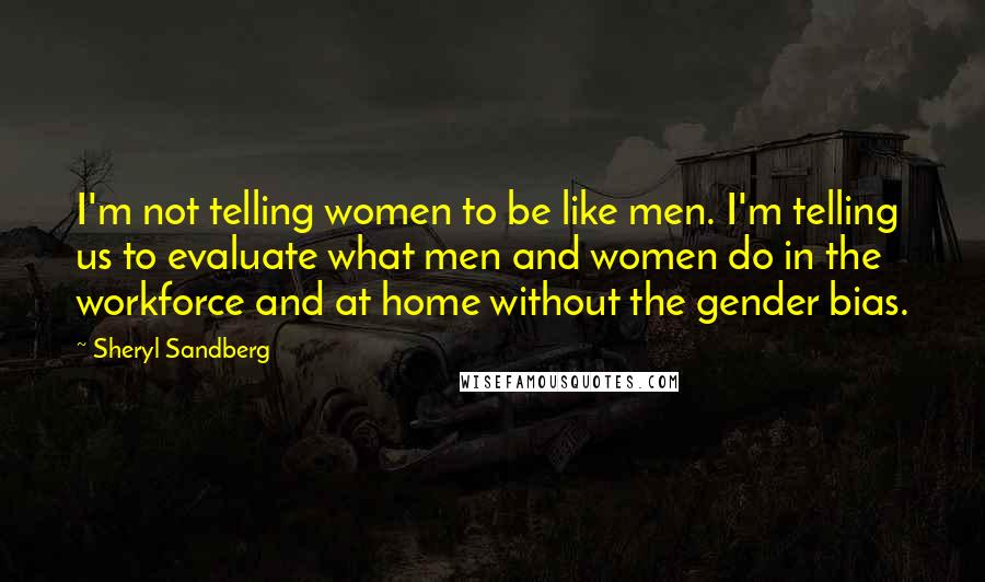 Sheryl Sandberg Quotes: I'm not telling women to be like men. I'm telling us to evaluate what men and women do in the workforce and at home without the gender bias.