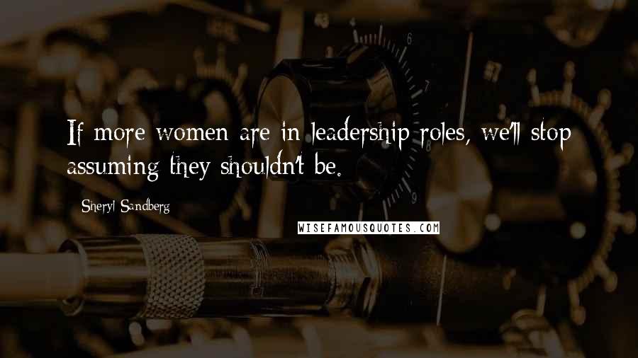 Sheryl Sandberg Quotes: If more women are in leadership roles, we'll stop assuming they shouldn't be.