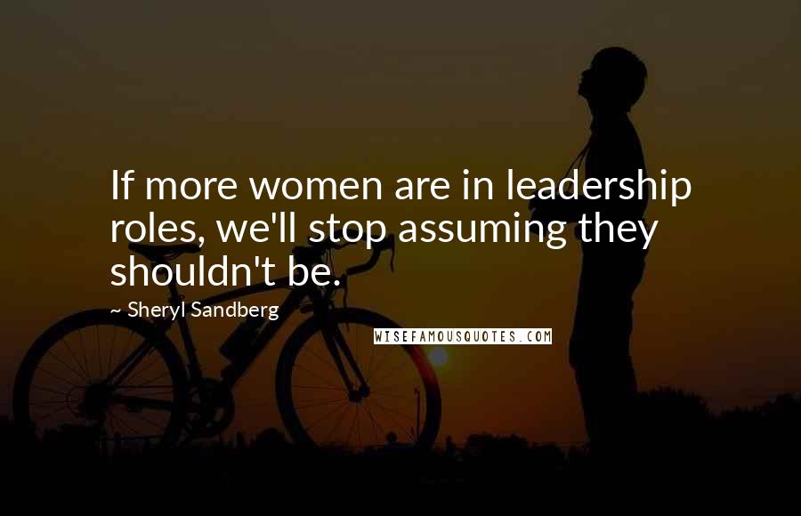 Sheryl Sandberg Quotes: If more women are in leadership roles, we'll stop assuming they shouldn't be.