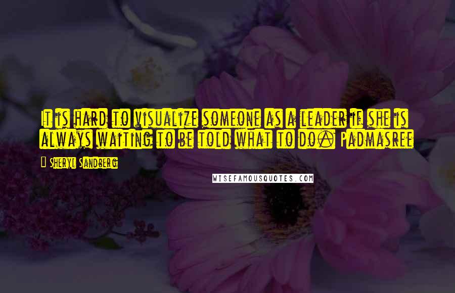 Sheryl Sandberg Quotes: It is hard to visualize someone as a leader if she is always waiting to be told what to do. Padmasree