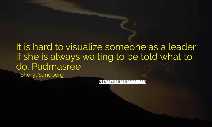 Sheryl Sandberg Quotes: It is hard to visualize someone as a leader if she is always waiting to be told what to do. Padmasree