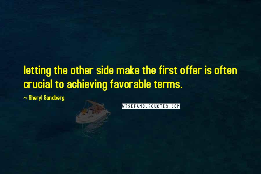 Sheryl Sandberg Quotes: letting the other side make the first offer is often crucial to achieving favorable terms.