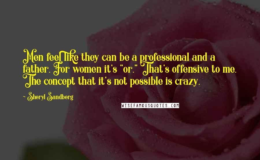 Sheryl Sandberg Quotes: Men feel like they can be a professional and a father. For women it's "or." That's offensive to me. The concept that it's not possible is crazy.