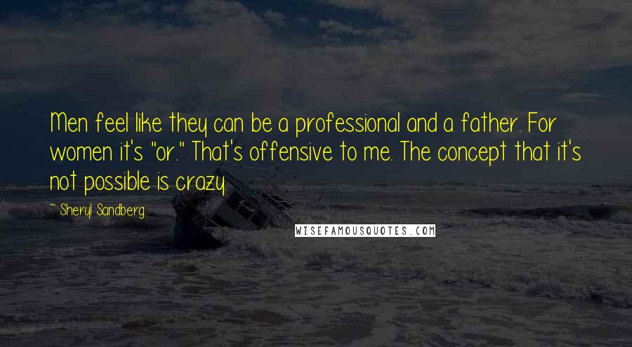 Sheryl Sandberg Quotes: Men feel like they can be a professional and a father. For women it's "or." That's offensive to me. The concept that it's not possible is crazy.