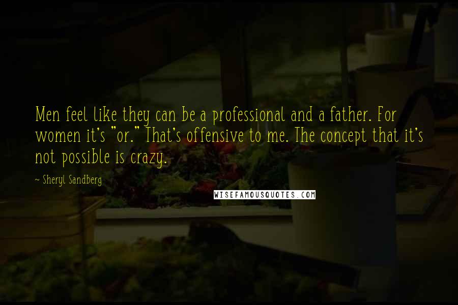 Sheryl Sandberg Quotes: Men feel like they can be a professional and a father. For women it's "or." That's offensive to me. The concept that it's not possible is crazy.