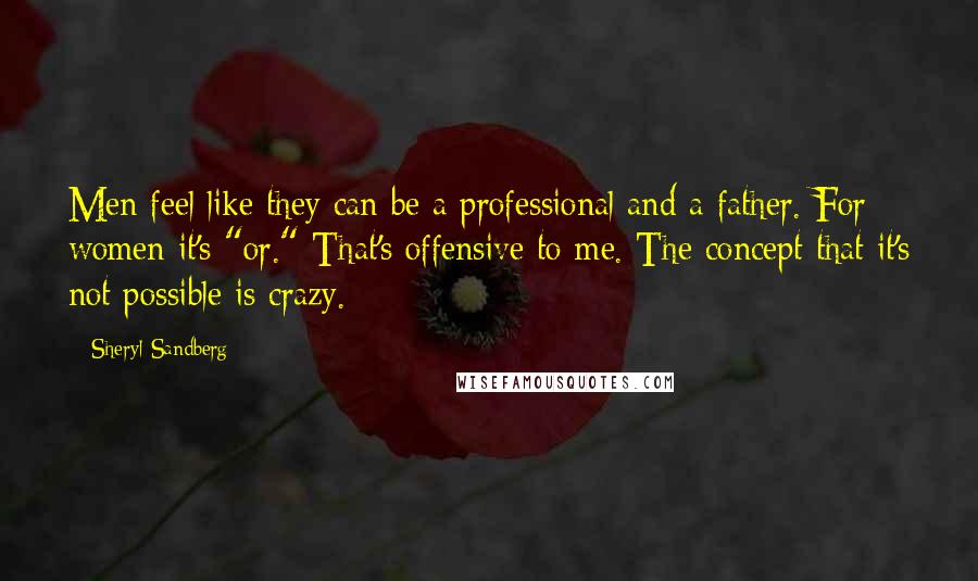 Sheryl Sandberg Quotes: Men feel like they can be a professional and a father. For women it's "or." That's offensive to me. The concept that it's not possible is crazy.