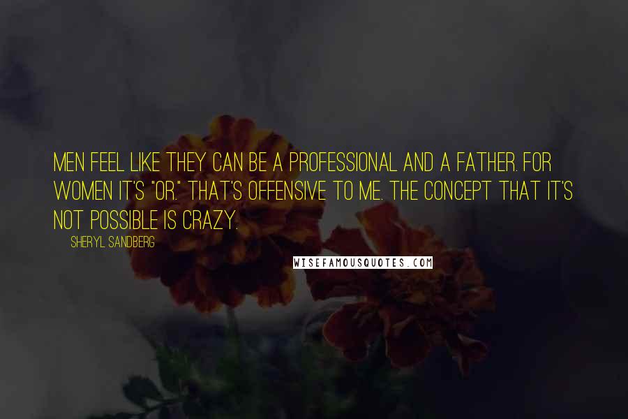 Sheryl Sandberg Quotes: Men feel like they can be a professional and a father. For women it's "or." That's offensive to me. The concept that it's not possible is crazy.