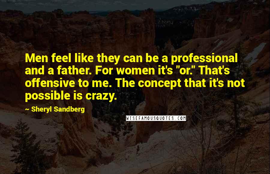 Sheryl Sandberg Quotes: Men feel like they can be a professional and a father. For women it's "or." That's offensive to me. The concept that it's not possible is crazy.