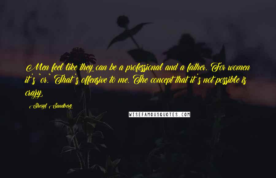 Sheryl Sandberg Quotes: Men feel like they can be a professional and a father. For women it's "or." That's offensive to me. The concept that it's not possible is crazy.