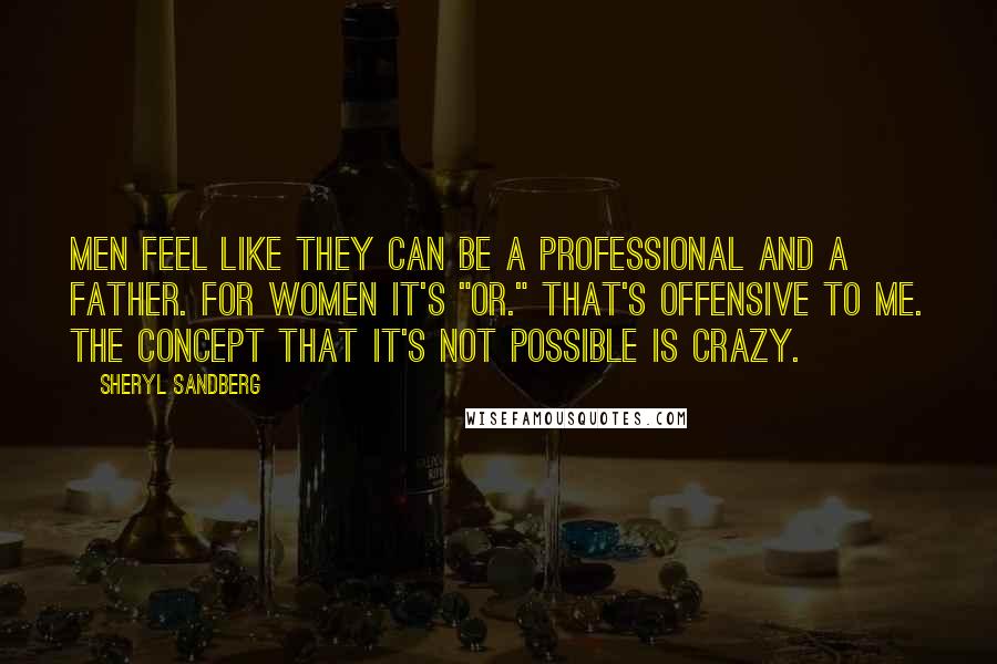 Sheryl Sandberg Quotes: Men feel like they can be a professional and a father. For women it's "or." That's offensive to me. The concept that it's not possible is crazy.