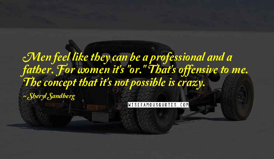 Sheryl Sandberg Quotes: Men feel like they can be a professional and a father. For women it's "or." That's offensive to me. The concept that it's not possible is crazy.