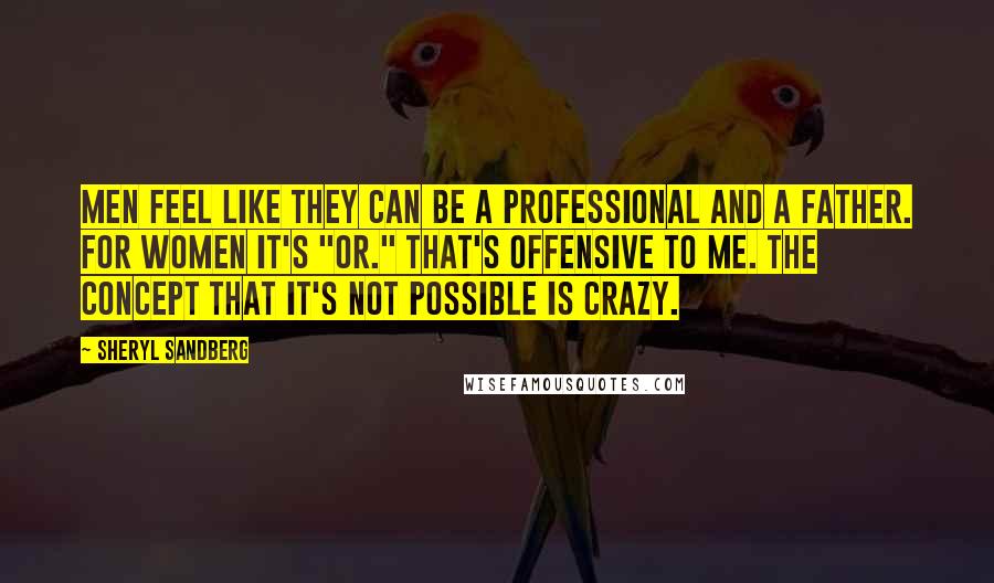 Sheryl Sandberg Quotes: Men feel like they can be a professional and a father. For women it's "or." That's offensive to me. The concept that it's not possible is crazy.