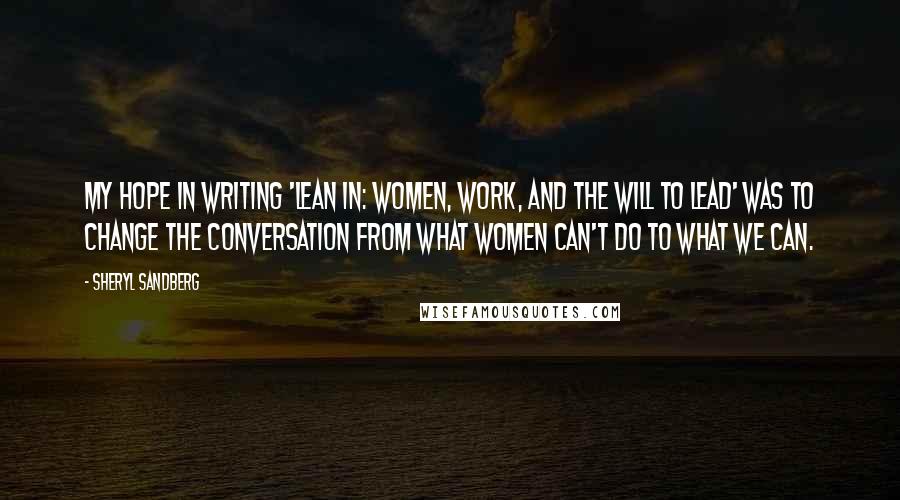 Sheryl Sandberg Quotes: My hope in writing 'Lean In: Women, Work, and the Will to Lead' was to change the conversation from what women can't do to what we can.