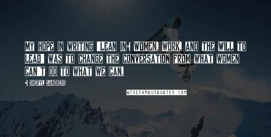 Sheryl Sandberg Quotes: My hope in writing 'Lean In: Women, Work, and the Will to Lead' was to change the conversation from what women can't do to what we can.