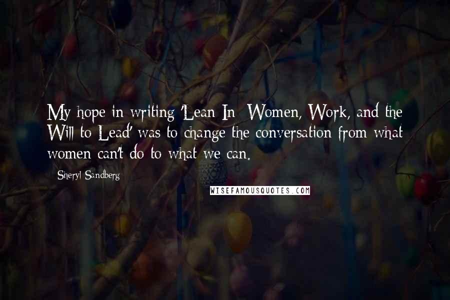 Sheryl Sandberg Quotes: My hope in writing 'Lean In: Women, Work, and the Will to Lead' was to change the conversation from what women can't do to what we can.