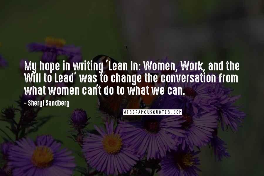 Sheryl Sandberg Quotes: My hope in writing 'Lean In: Women, Work, and the Will to Lead' was to change the conversation from what women can't do to what we can.