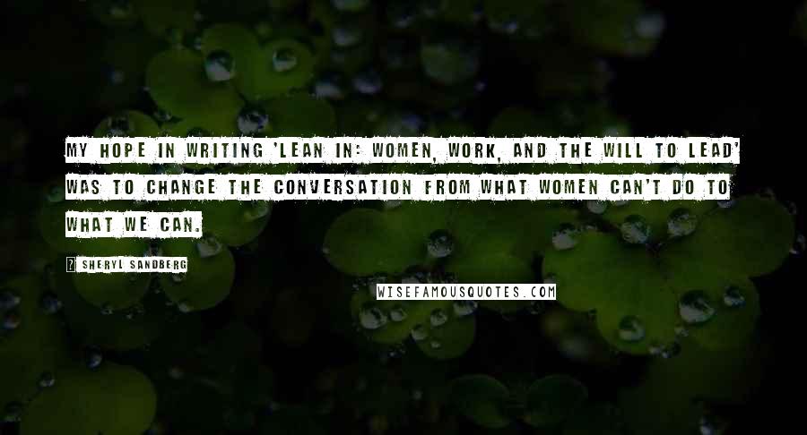 Sheryl Sandberg Quotes: My hope in writing 'Lean In: Women, Work, and the Will to Lead' was to change the conversation from what women can't do to what we can.