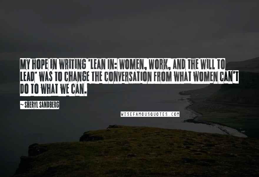 Sheryl Sandberg Quotes: My hope in writing 'Lean In: Women, Work, and the Will to Lead' was to change the conversation from what women can't do to what we can.