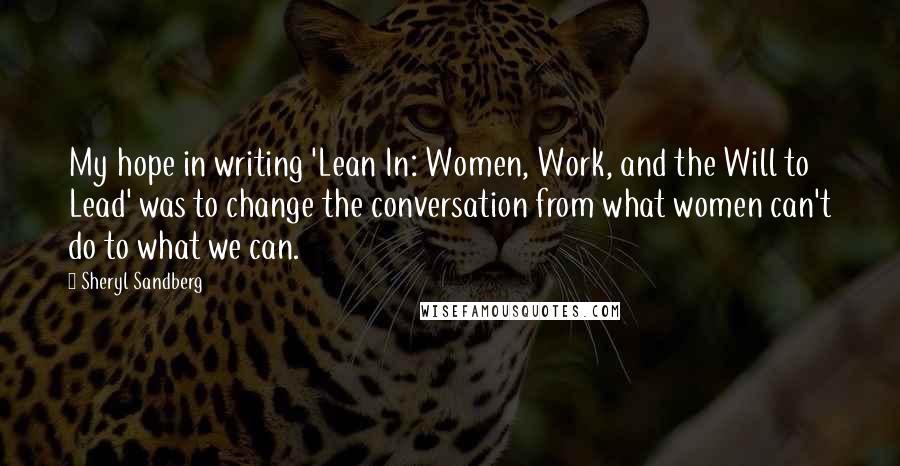 Sheryl Sandberg Quotes: My hope in writing 'Lean In: Women, Work, and the Will to Lead' was to change the conversation from what women can't do to what we can.