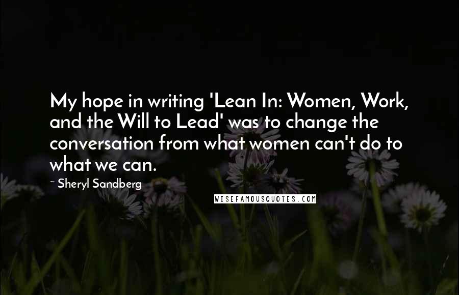 Sheryl Sandberg Quotes: My hope in writing 'Lean In: Women, Work, and the Will to Lead' was to change the conversation from what women can't do to what we can.