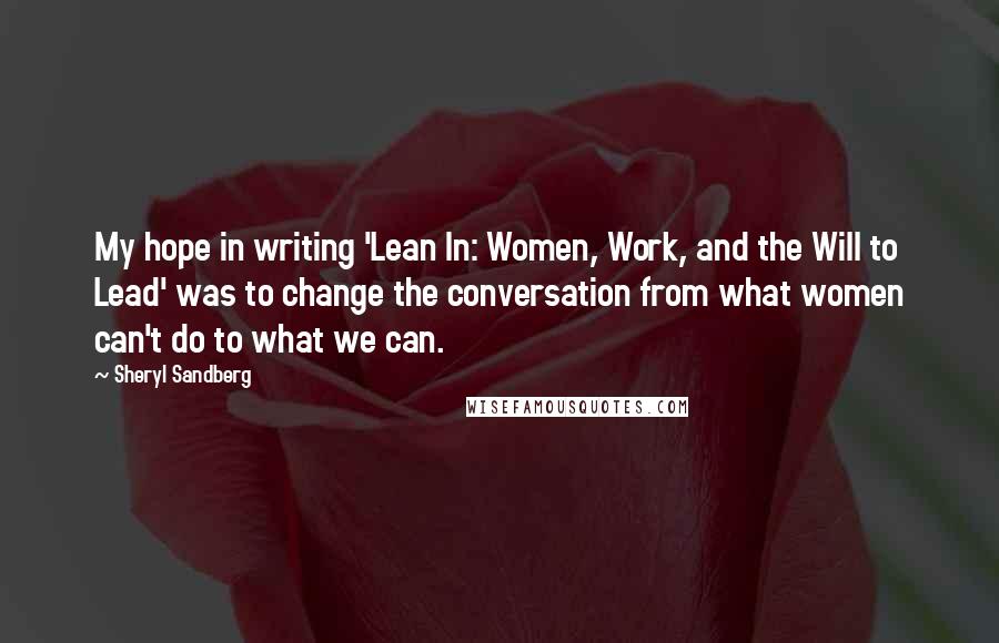 Sheryl Sandberg Quotes: My hope in writing 'Lean In: Women, Work, and the Will to Lead' was to change the conversation from what women can't do to what we can.