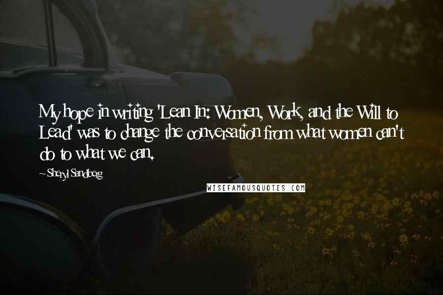 Sheryl Sandberg Quotes: My hope in writing 'Lean In: Women, Work, and the Will to Lead' was to change the conversation from what women can't do to what we can.
