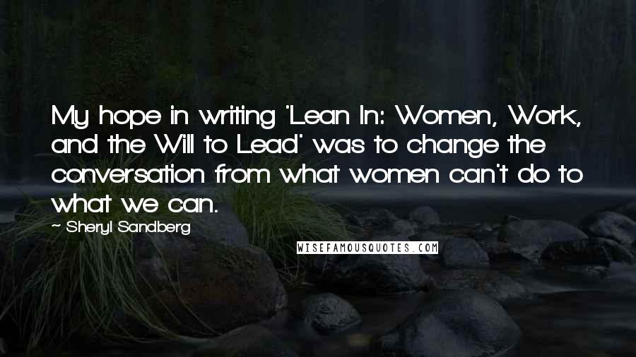 Sheryl Sandberg Quotes: My hope in writing 'Lean In: Women, Work, and the Will to Lead' was to change the conversation from what women can't do to what we can.