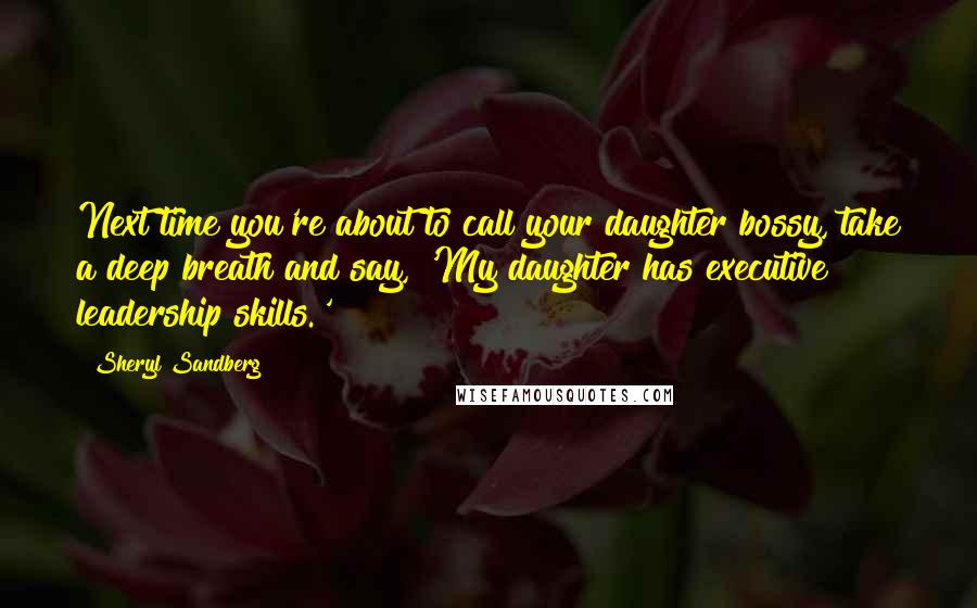 Sheryl Sandberg Quotes: Next time you're about to call your daughter bossy, take a deep breath and say, 'My daughter has executive leadership skills.'