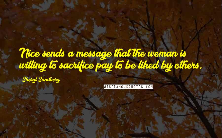 Sheryl Sandberg Quotes: Nice sends a message that the woman is willing to sacrifice pay to be liked by others.