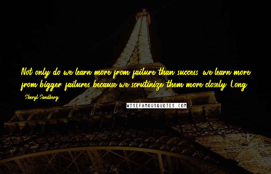 Sheryl Sandberg Quotes: Not only do we learn more from failure than success, we learn more from bigger failures because we scrutinize them more closely. Long