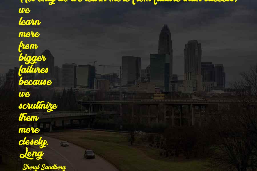 Sheryl Sandberg Quotes: Not only do we learn more from failure than success, we learn more from bigger failures because we scrutinize them more closely. Long