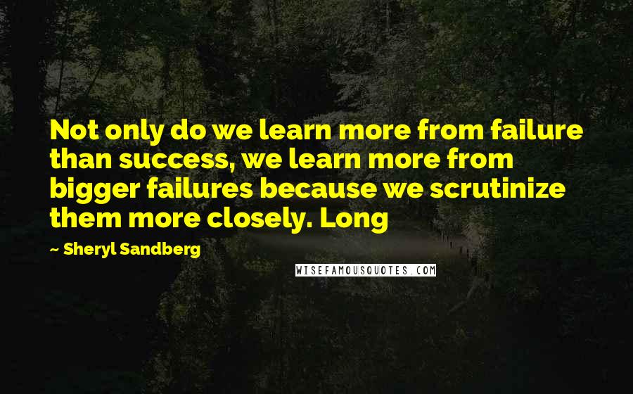 Sheryl Sandberg Quotes: Not only do we learn more from failure than success, we learn more from bigger failures because we scrutinize them more closely. Long