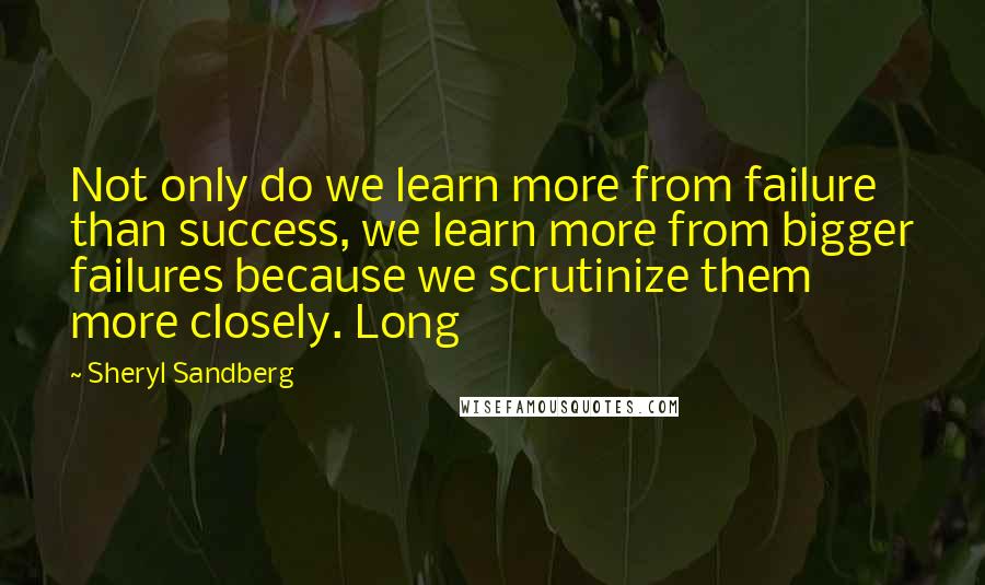 Sheryl Sandberg Quotes: Not only do we learn more from failure than success, we learn more from bigger failures because we scrutinize them more closely. Long