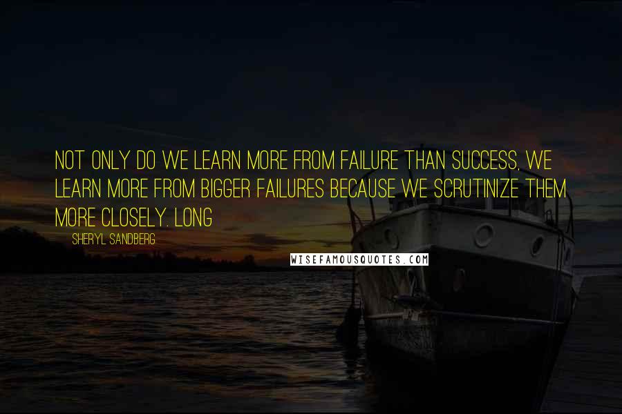 Sheryl Sandberg Quotes: Not only do we learn more from failure than success, we learn more from bigger failures because we scrutinize them more closely. Long