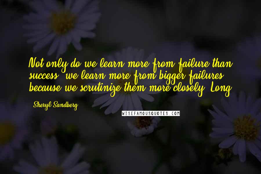 Sheryl Sandberg Quotes: Not only do we learn more from failure than success, we learn more from bigger failures because we scrutinize them more closely. Long