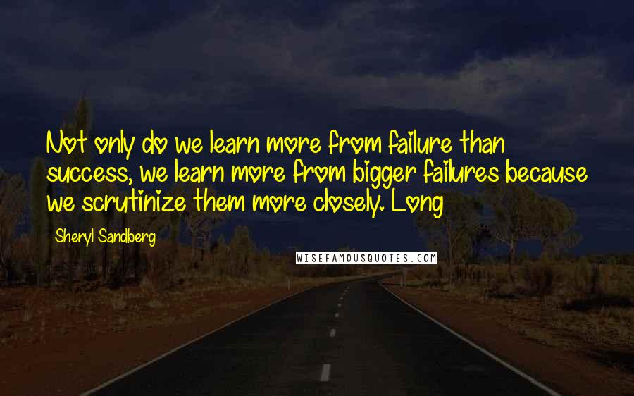 Sheryl Sandberg Quotes: Not only do we learn more from failure than success, we learn more from bigger failures because we scrutinize them more closely. Long